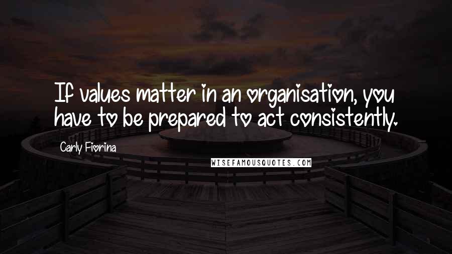 Carly Fiorina Quotes: If values matter in an organisation, you have to be prepared to act consistently.