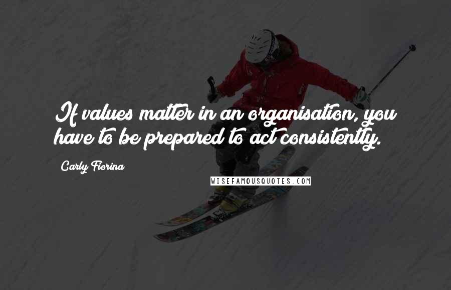 Carly Fiorina Quotes: If values matter in an organisation, you have to be prepared to act consistently.