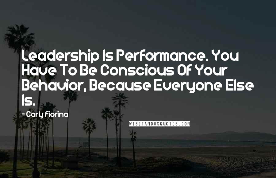 Carly Fiorina Quotes: Leadership Is Performance. You Have To Be Conscious Of Your Behavior, Because Everyone Else Is.