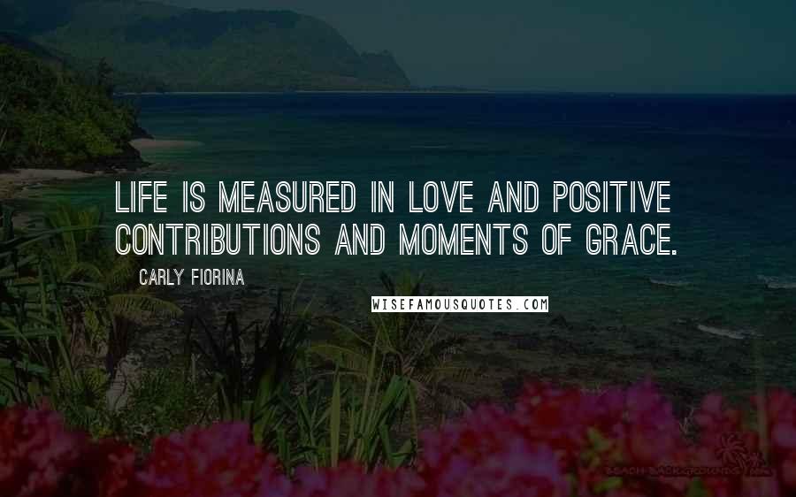 Carly Fiorina Quotes: Life is measured in love and positive contributions and moments of grace.