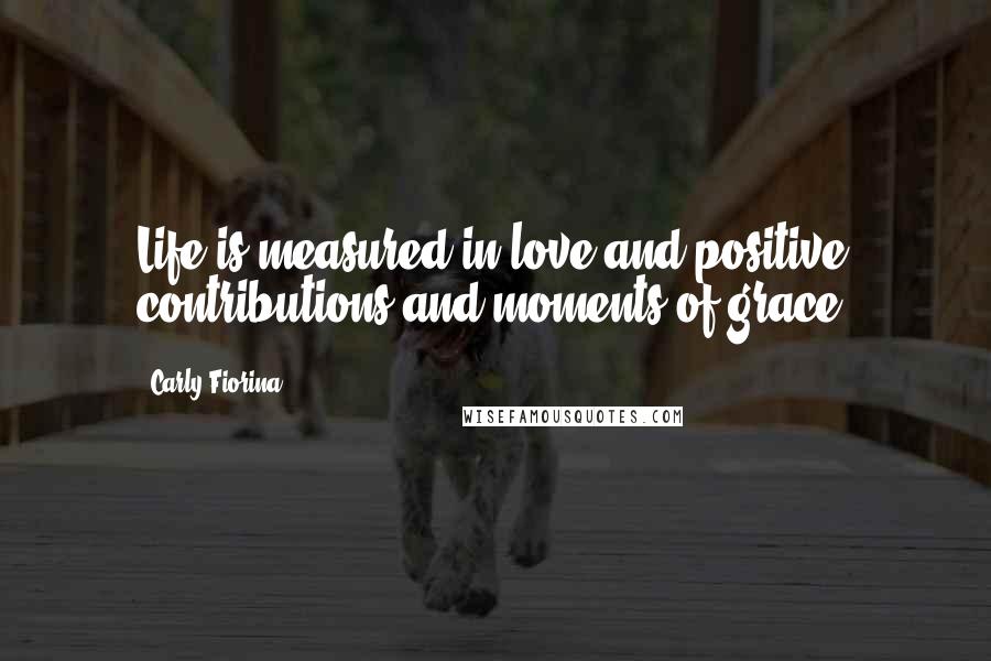 Carly Fiorina Quotes: Life is measured in love and positive contributions and moments of grace.