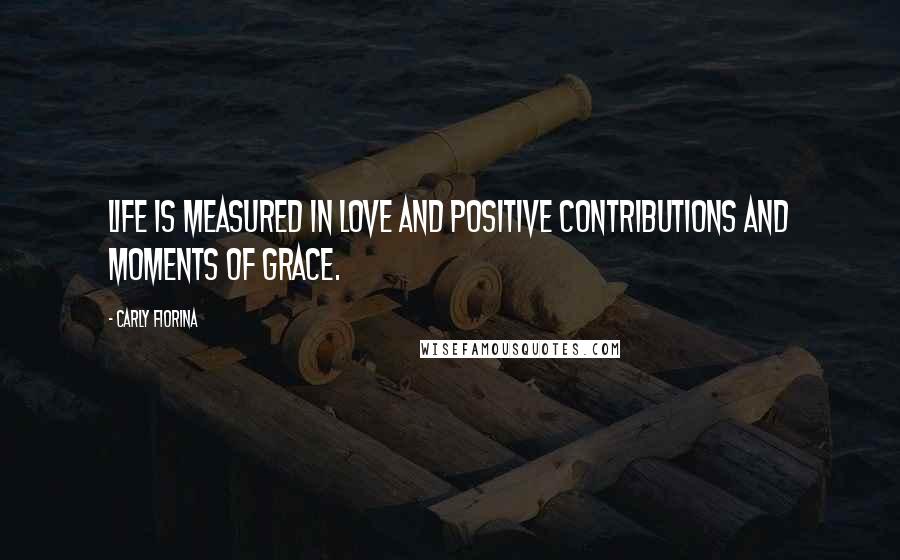 Carly Fiorina Quotes: Life is measured in love and positive contributions and moments of grace.