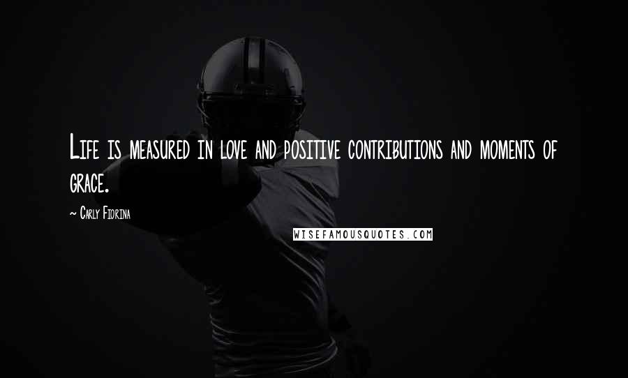 Carly Fiorina Quotes: Life is measured in love and positive contributions and moments of grace.