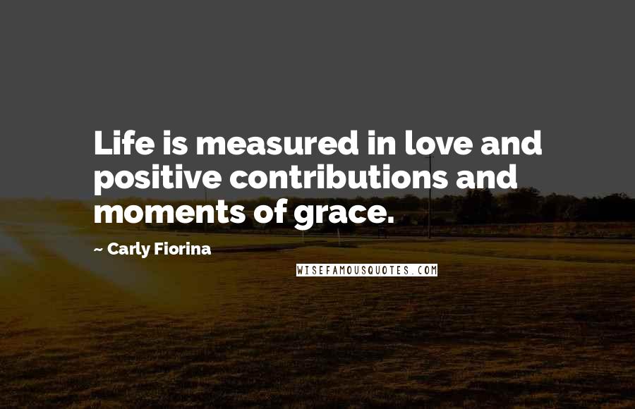 Carly Fiorina Quotes: Life is measured in love and positive contributions and moments of grace.