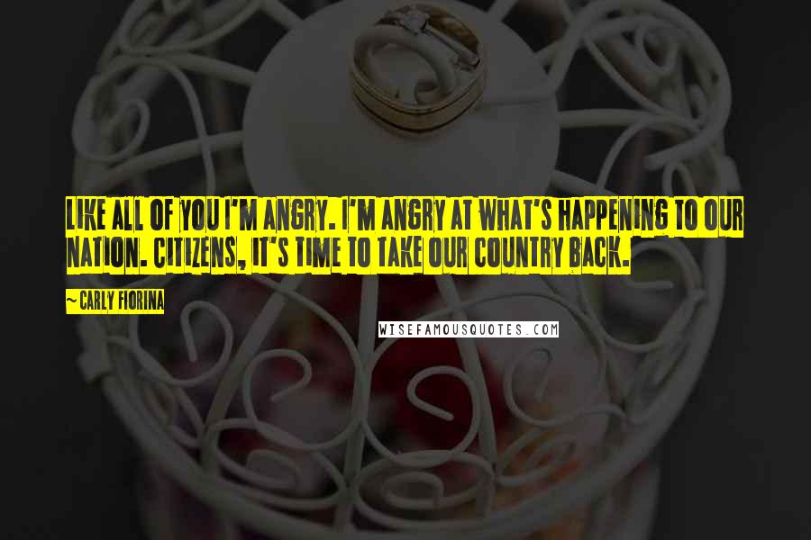 Carly Fiorina Quotes: Like all of you I'm angry. I'm angry at what's happening to our nation. Citizens, it's time to take our country back.