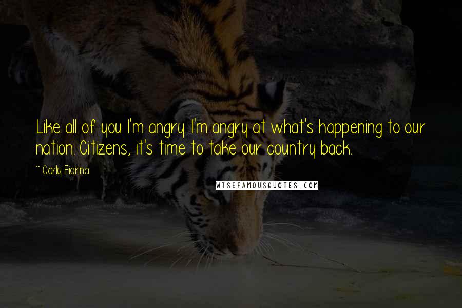 Carly Fiorina Quotes: Like all of you I'm angry. I'm angry at what's happening to our nation. Citizens, it's time to take our country back.