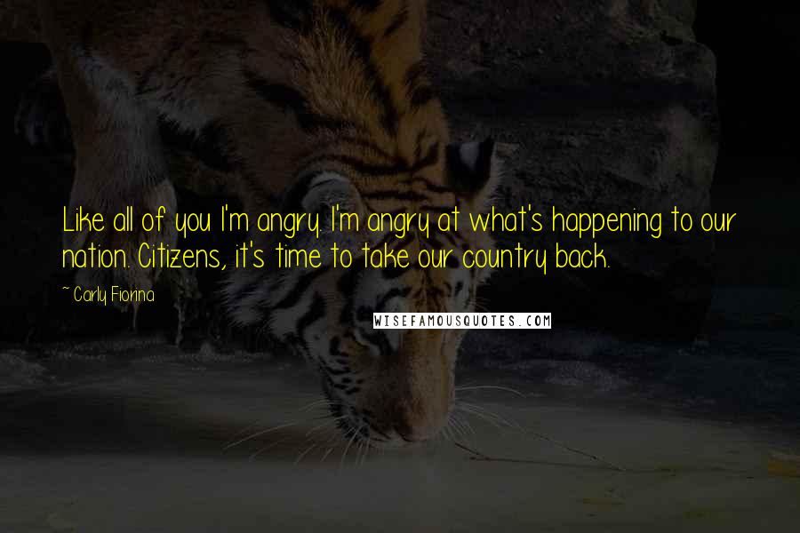 Carly Fiorina Quotes: Like all of you I'm angry. I'm angry at what's happening to our nation. Citizens, it's time to take our country back.