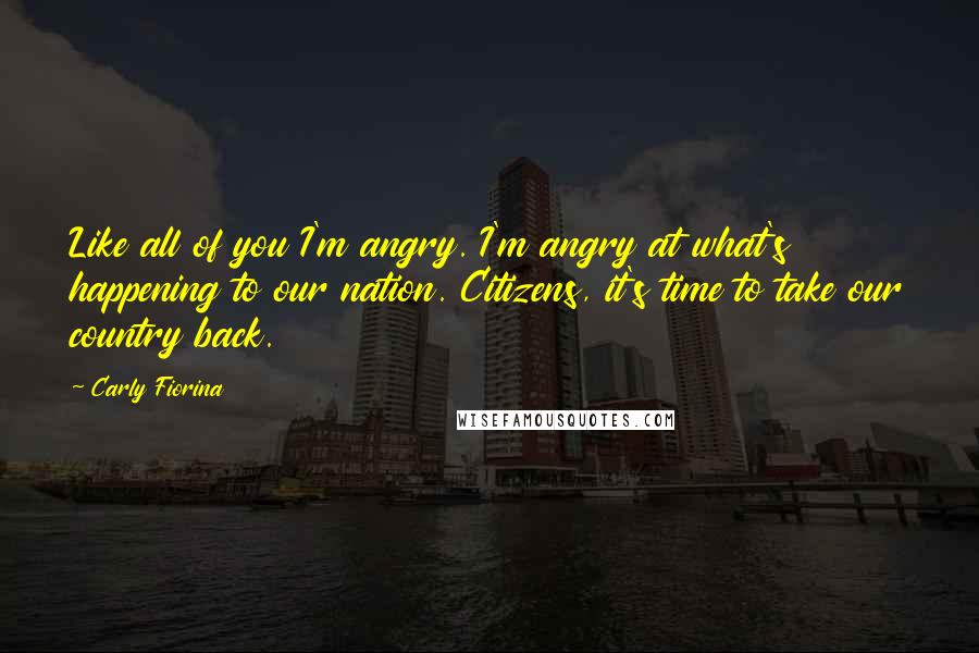 Carly Fiorina Quotes: Like all of you I'm angry. I'm angry at what's happening to our nation. Citizens, it's time to take our country back.