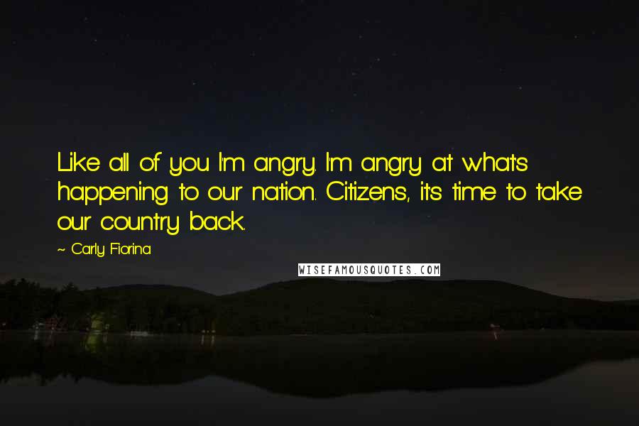 Carly Fiorina Quotes: Like all of you I'm angry. I'm angry at what's happening to our nation. Citizens, it's time to take our country back.