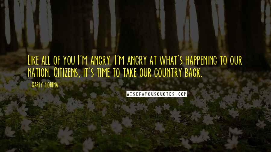 Carly Fiorina Quotes: Like all of you I'm angry. I'm angry at what's happening to our nation. Citizens, it's time to take our country back.