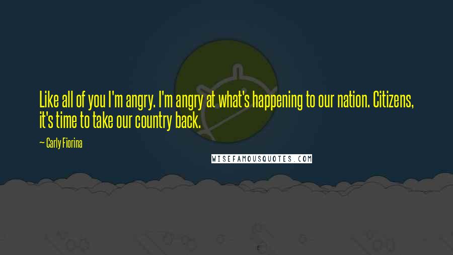 Carly Fiorina Quotes: Like all of you I'm angry. I'm angry at what's happening to our nation. Citizens, it's time to take our country back.