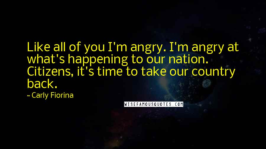 Carly Fiorina Quotes: Like all of you I'm angry. I'm angry at what's happening to our nation. Citizens, it's time to take our country back.