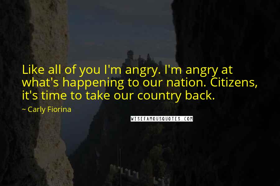 Carly Fiorina Quotes: Like all of you I'm angry. I'm angry at what's happening to our nation. Citizens, it's time to take our country back.