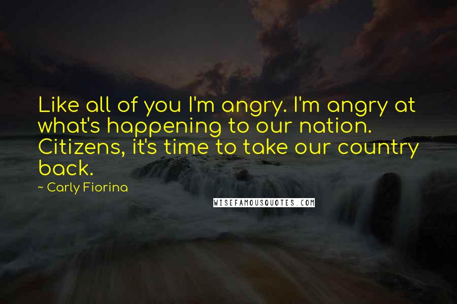 Carly Fiorina Quotes: Like all of you I'm angry. I'm angry at what's happening to our nation. Citizens, it's time to take our country back.