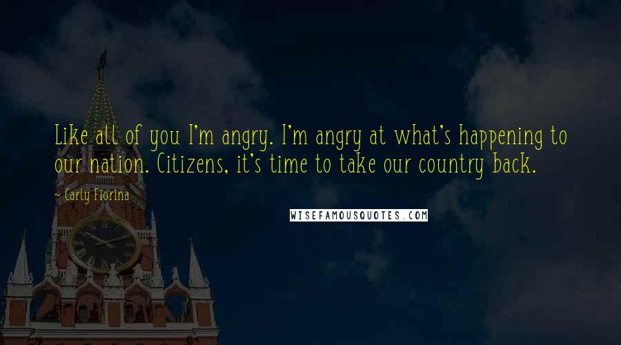 Carly Fiorina Quotes: Like all of you I'm angry. I'm angry at what's happening to our nation. Citizens, it's time to take our country back.