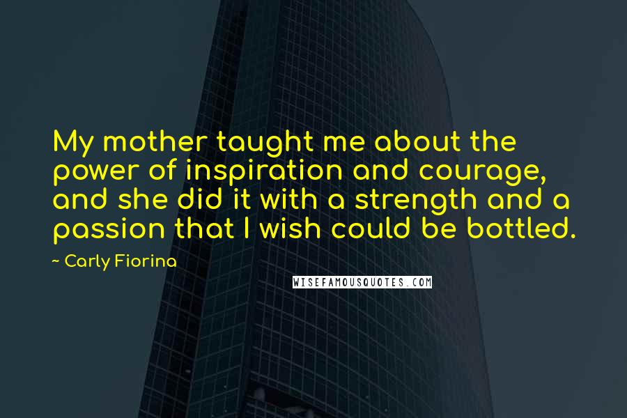 Carly Fiorina Quotes: My mother taught me about the power of inspiration and courage, and she did it with a strength and a passion that I wish could be bottled.