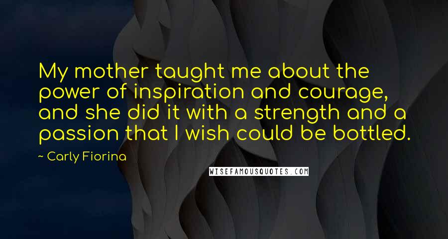 Carly Fiorina Quotes: My mother taught me about the power of inspiration and courage, and she did it with a strength and a passion that I wish could be bottled.