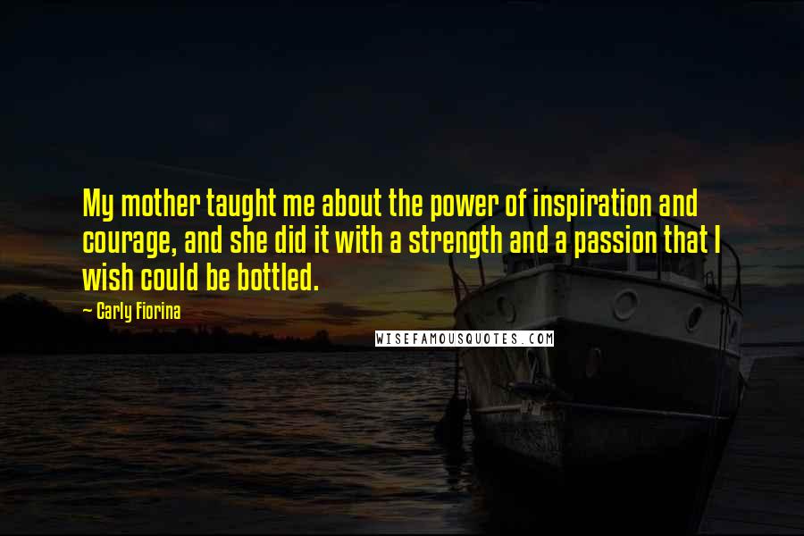 Carly Fiorina Quotes: My mother taught me about the power of inspiration and courage, and she did it with a strength and a passion that I wish could be bottled.