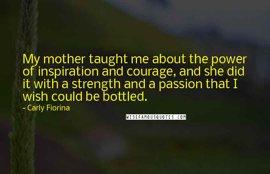 Carly Fiorina Quotes: My mother taught me about the power of inspiration and courage, and she did it with a strength and a passion that I wish could be bottled.