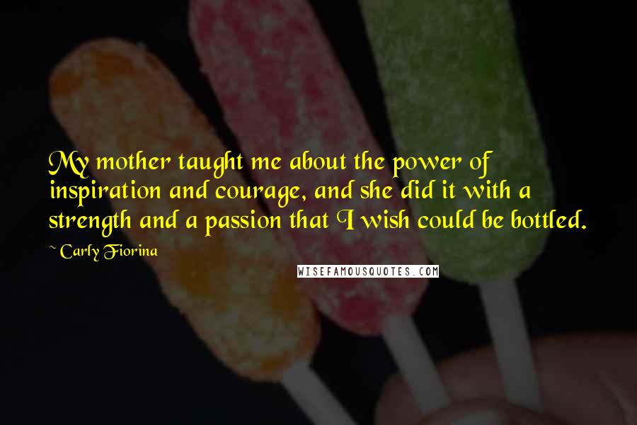 Carly Fiorina Quotes: My mother taught me about the power of inspiration and courage, and she did it with a strength and a passion that I wish could be bottled.