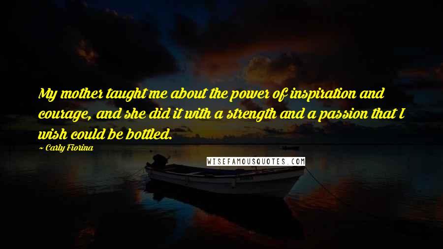 Carly Fiorina Quotes: My mother taught me about the power of inspiration and courage, and she did it with a strength and a passion that I wish could be bottled.