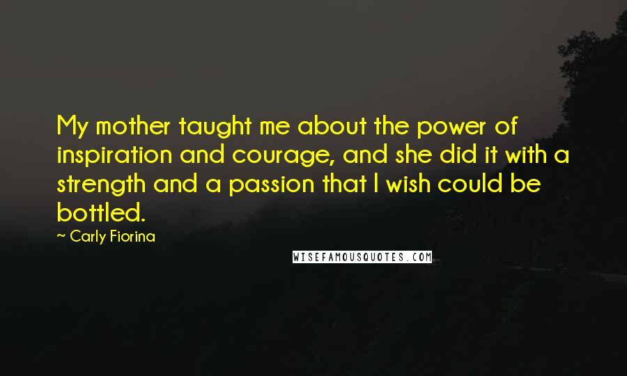 Carly Fiorina Quotes: My mother taught me about the power of inspiration and courage, and she did it with a strength and a passion that I wish could be bottled.