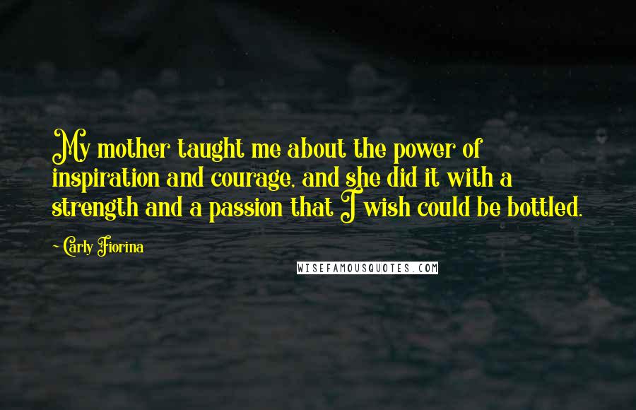 Carly Fiorina Quotes: My mother taught me about the power of inspiration and courage, and she did it with a strength and a passion that I wish could be bottled.