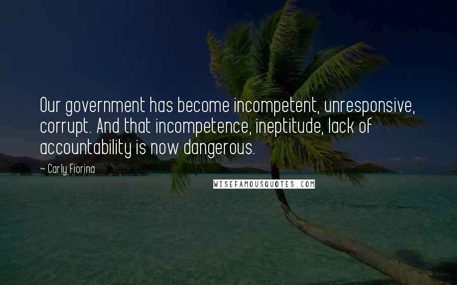 Carly Fiorina Quotes: Our government has become incompetent, unresponsive, corrupt. And that incompetence, ineptitude, lack of accountability is now dangerous.