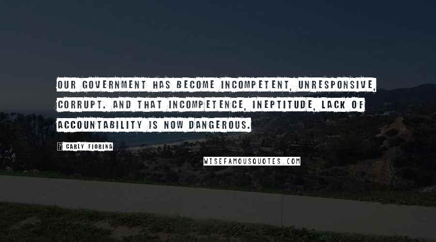 Carly Fiorina Quotes: Our government has become incompetent, unresponsive, corrupt. And that incompetence, ineptitude, lack of accountability is now dangerous.