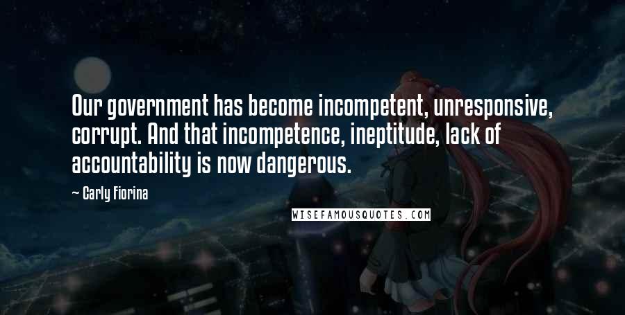 Carly Fiorina Quotes: Our government has become incompetent, unresponsive, corrupt. And that incompetence, ineptitude, lack of accountability is now dangerous.