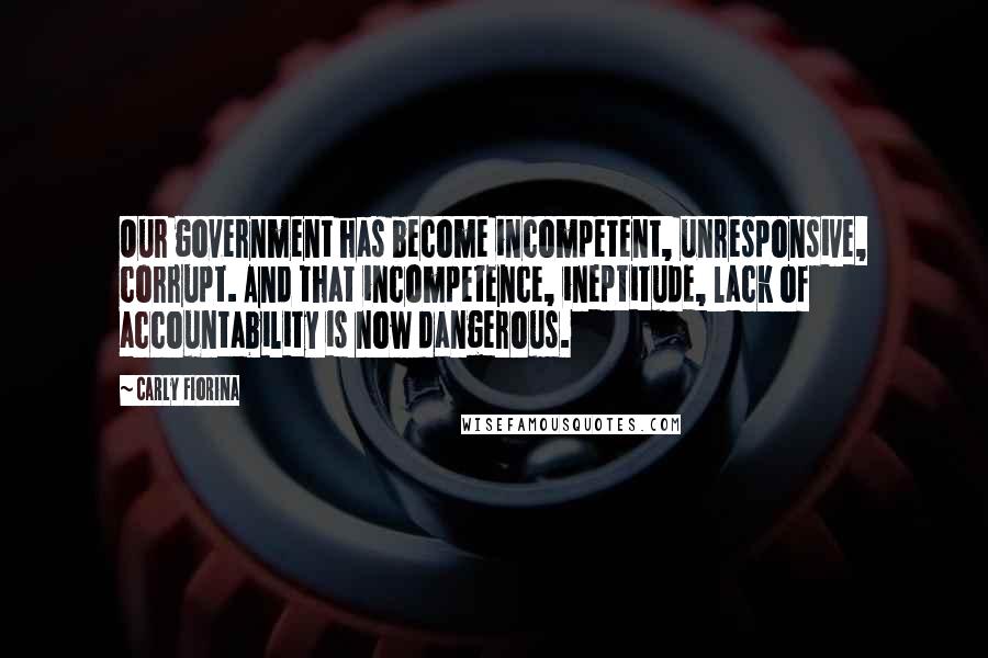 Carly Fiorina Quotes: Our government has become incompetent, unresponsive, corrupt. And that incompetence, ineptitude, lack of accountability is now dangerous.