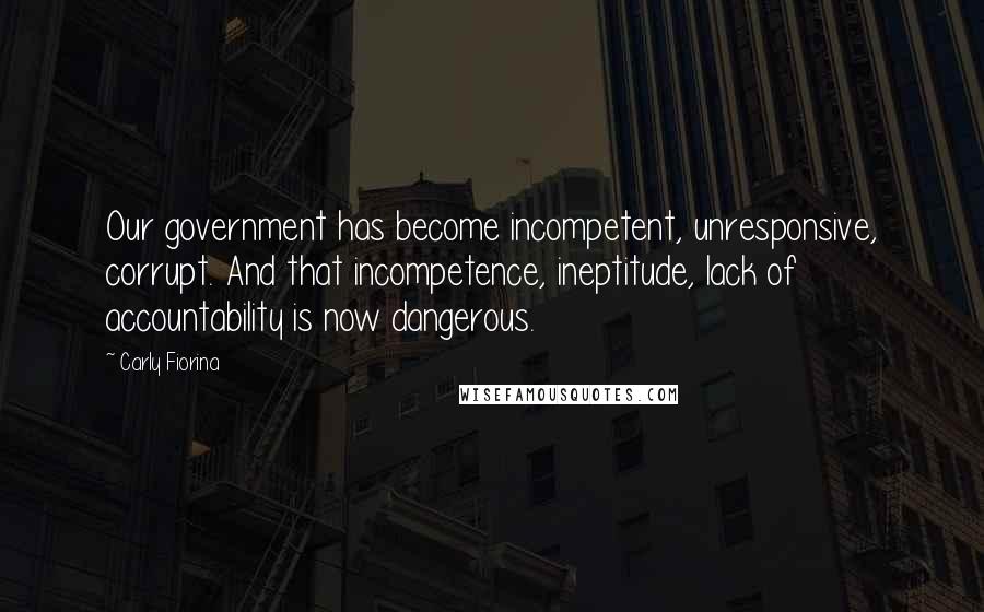 Carly Fiorina Quotes: Our government has become incompetent, unresponsive, corrupt. And that incompetence, ineptitude, lack of accountability is now dangerous.