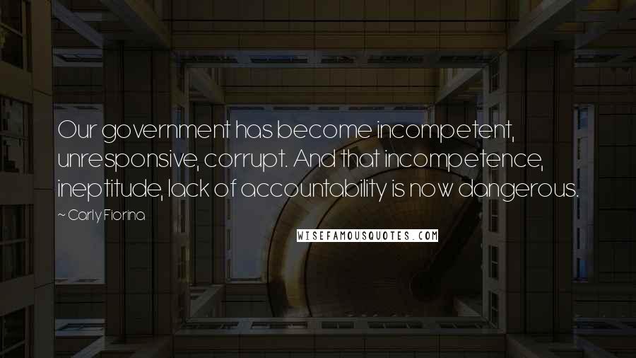 Carly Fiorina Quotes: Our government has become incompetent, unresponsive, corrupt. And that incompetence, ineptitude, lack of accountability is now dangerous.