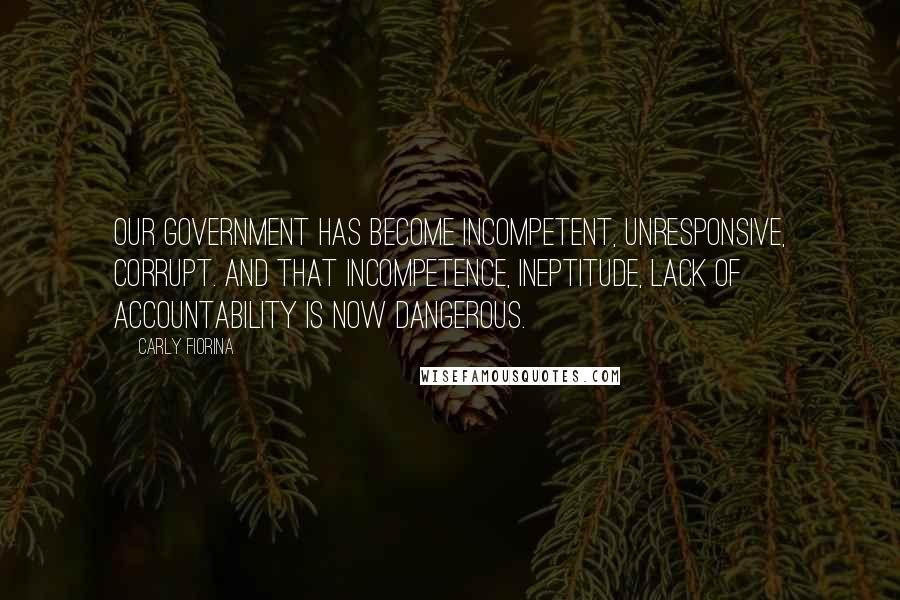 Carly Fiorina Quotes: Our government has become incompetent, unresponsive, corrupt. And that incompetence, ineptitude, lack of accountability is now dangerous.