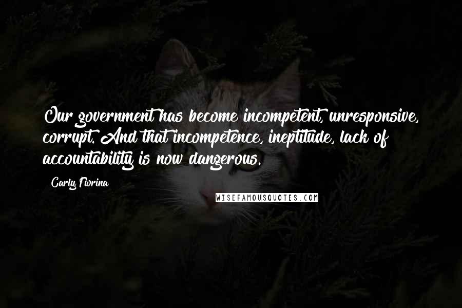 Carly Fiorina Quotes: Our government has become incompetent, unresponsive, corrupt. And that incompetence, ineptitude, lack of accountability is now dangerous.