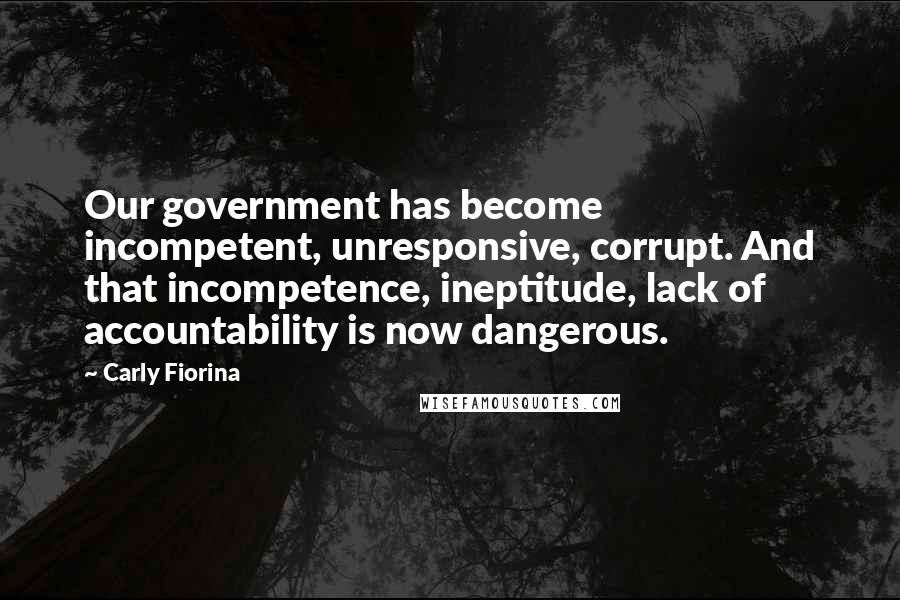 Carly Fiorina Quotes: Our government has become incompetent, unresponsive, corrupt. And that incompetence, ineptitude, lack of accountability is now dangerous.