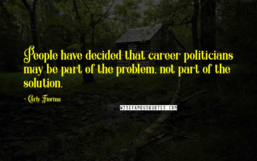 Carly Fiorina Quotes: People have decided that career politicians may be part of the problem, not part of the solution.