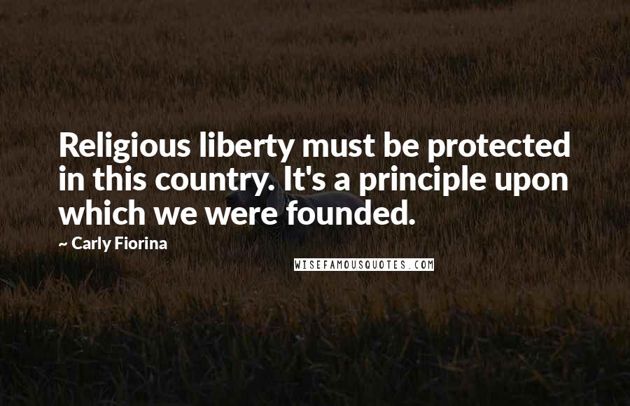 Carly Fiorina Quotes: Religious liberty must be protected in this country. It's a principle upon which we were founded.