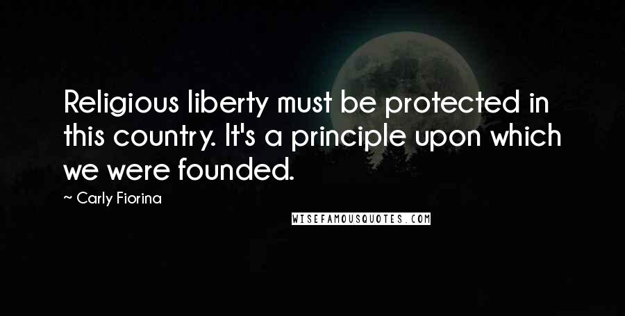 Carly Fiorina Quotes: Religious liberty must be protected in this country. It's a principle upon which we were founded.
