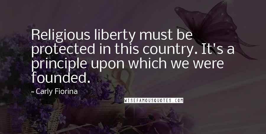 Carly Fiorina Quotes: Religious liberty must be protected in this country. It's a principle upon which we were founded.