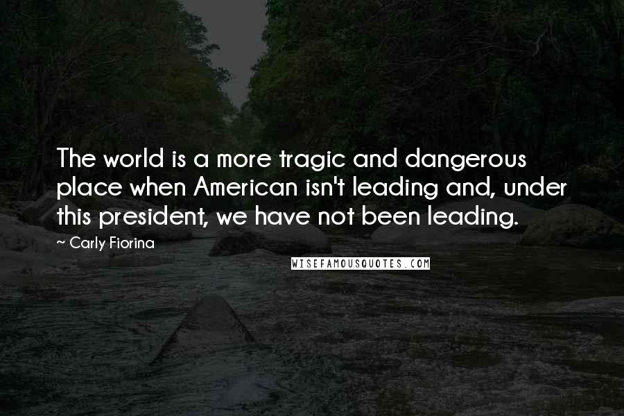 Carly Fiorina Quotes: The world is a more tragic and dangerous place when American isn't leading and, under this president, we have not been leading.
