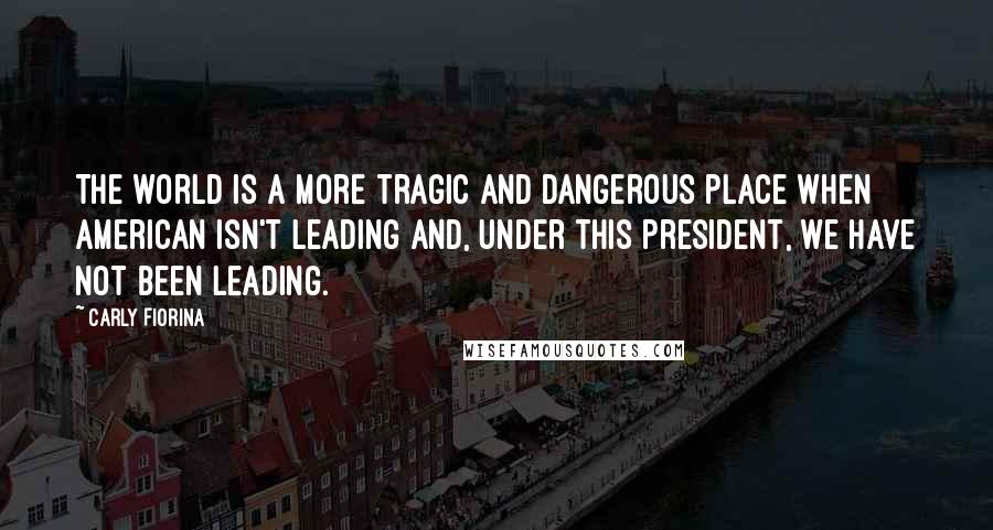 Carly Fiorina Quotes: The world is a more tragic and dangerous place when American isn't leading and, under this president, we have not been leading.