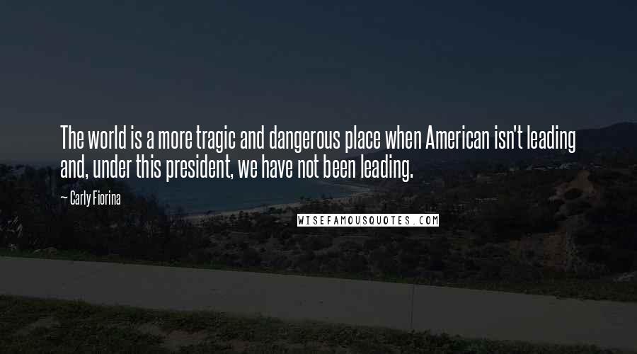 Carly Fiorina Quotes: The world is a more tragic and dangerous place when American isn't leading and, under this president, we have not been leading.