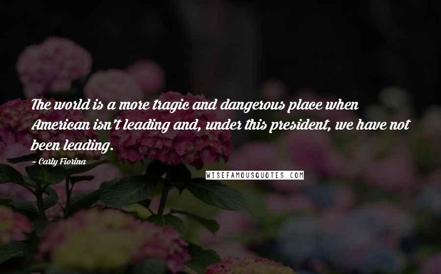 Carly Fiorina Quotes: The world is a more tragic and dangerous place when American isn't leading and, under this president, we have not been leading.