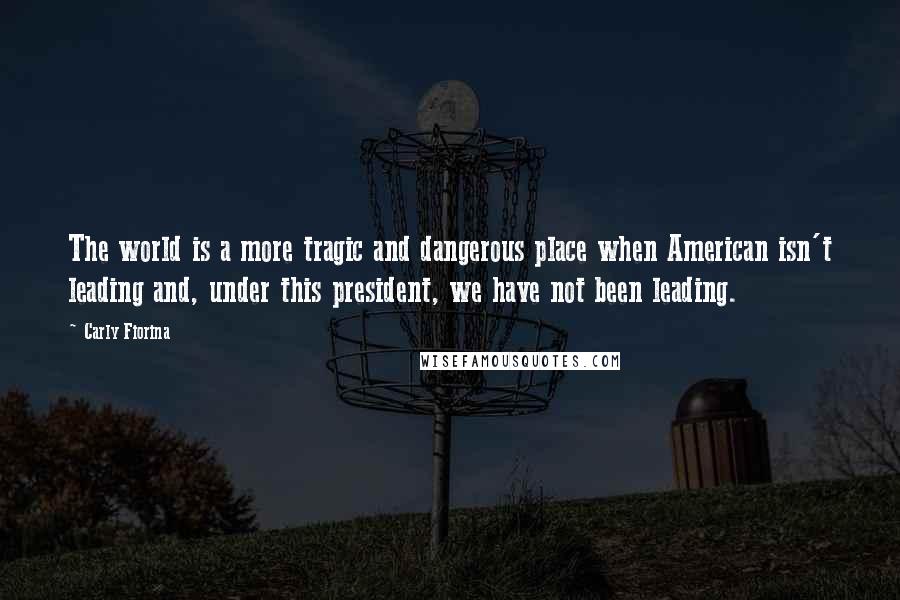 Carly Fiorina Quotes: The world is a more tragic and dangerous place when American isn't leading and, under this president, we have not been leading.