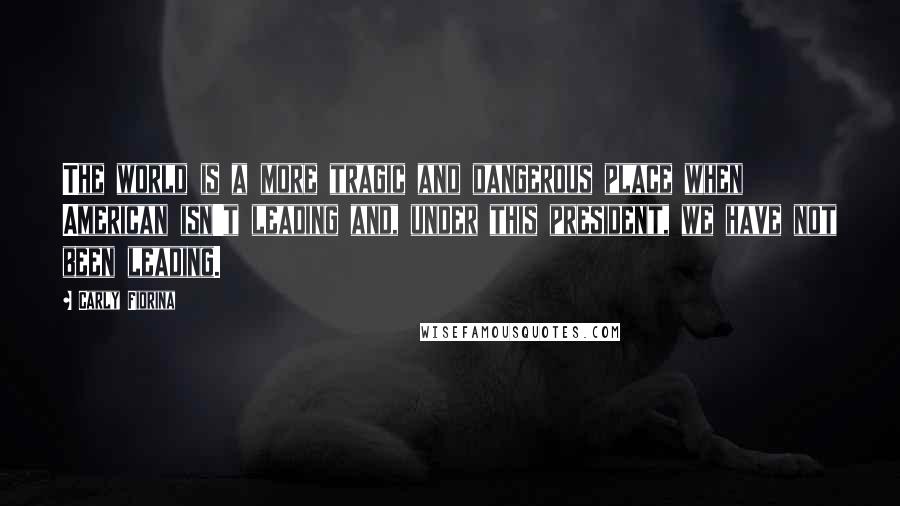 Carly Fiorina Quotes: The world is a more tragic and dangerous place when American isn't leading and, under this president, we have not been leading.