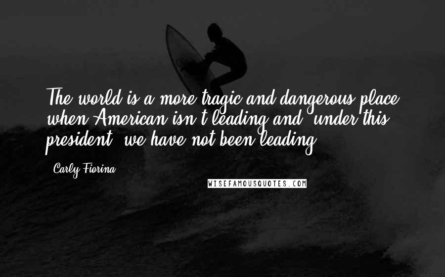 Carly Fiorina Quotes: The world is a more tragic and dangerous place when American isn't leading and, under this president, we have not been leading.