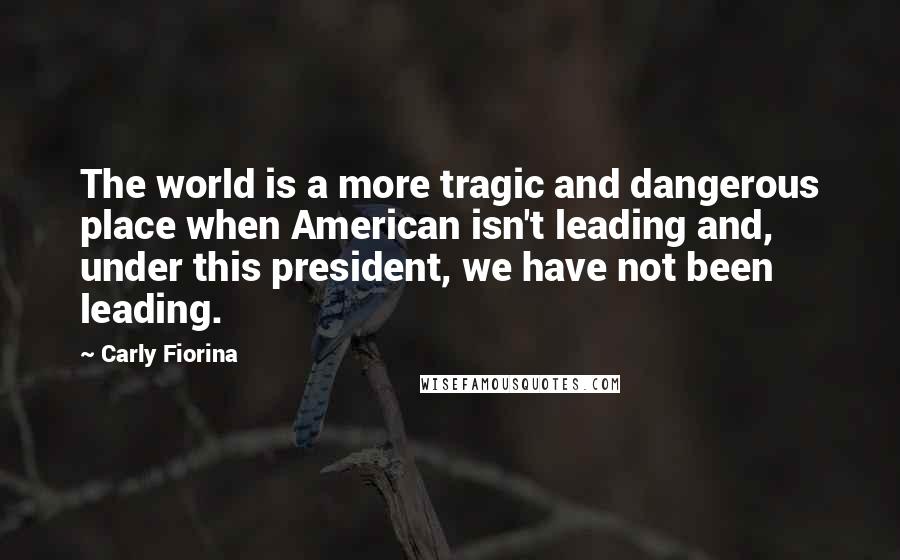 Carly Fiorina Quotes: The world is a more tragic and dangerous place when American isn't leading and, under this president, we have not been leading.