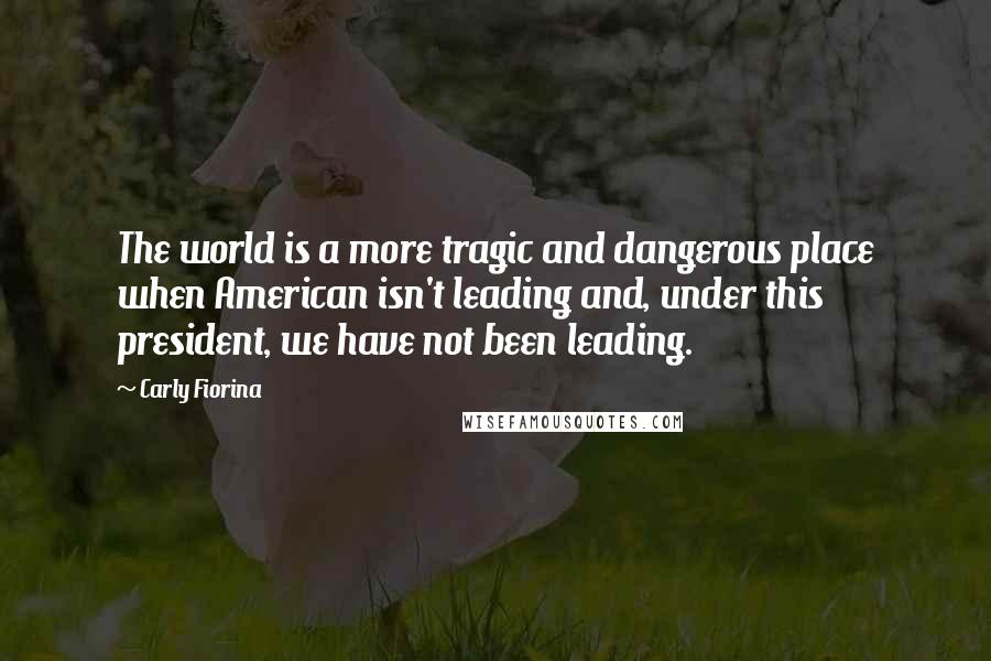 Carly Fiorina Quotes: The world is a more tragic and dangerous place when American isn't leading and, under this president, we have not been leading.