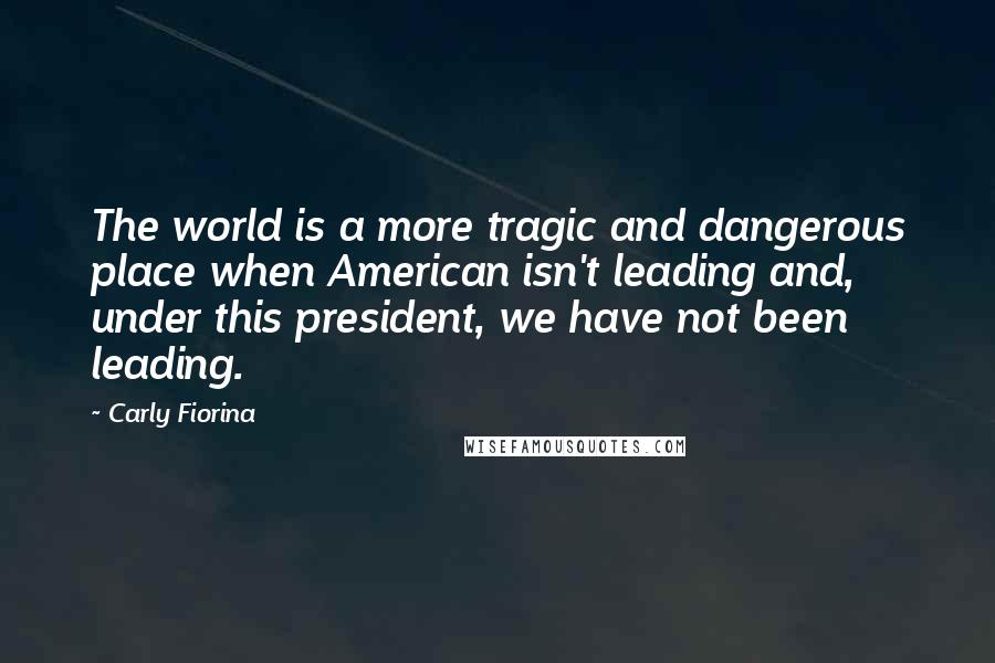 Carly Fiorina Quotes: The world is a more tragic and dangerous place when American isn't leading and, under this president, we have not been leading.